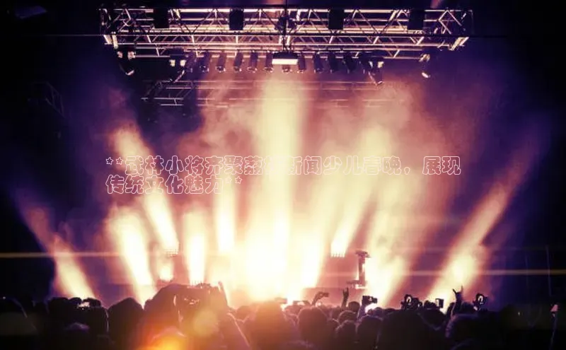 悟空体育在线入口顺丰**武林小将齐聚荔枝新闻少儿春晚，展现
传统文化魅力**