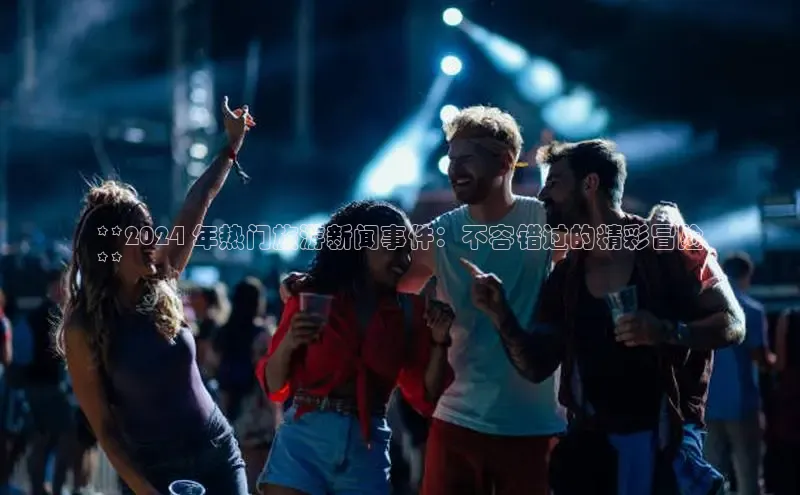 悟空体育平台登录入口网易**2024 年热门旅游新闻事件：不容错过的精彩冒险
**