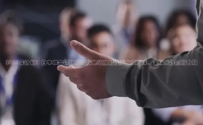 2025年计划：日本准备释放福岛核电站放射性废水至海洋，全球关注点的升级