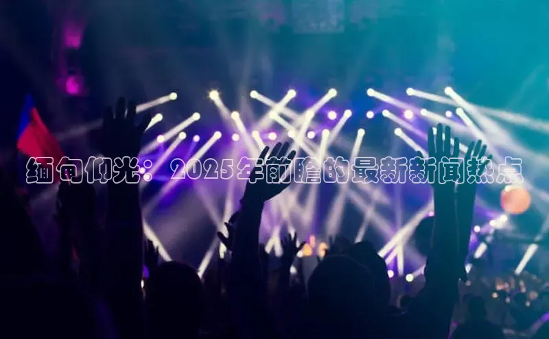 缅甸仰光：2025年前瞻的最新新闻热点